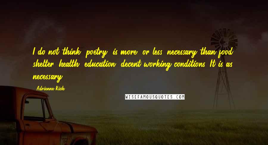 Adrienne Rich Quotes: I do not think [poetry] is more, or less, necessary than food, shelter, health, education, decent working conditions. It is as necessary.