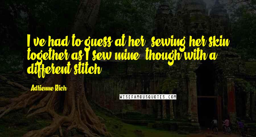 Adrienne Rich Quotes: I've had to guess at her, sewing her skin together as I sew mine, though with a different stitch