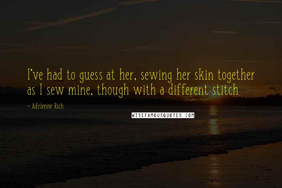 Adrienne Rich Quotes: I've had to guess at her, sewing her skin together as I sew mine, though with a different stitch