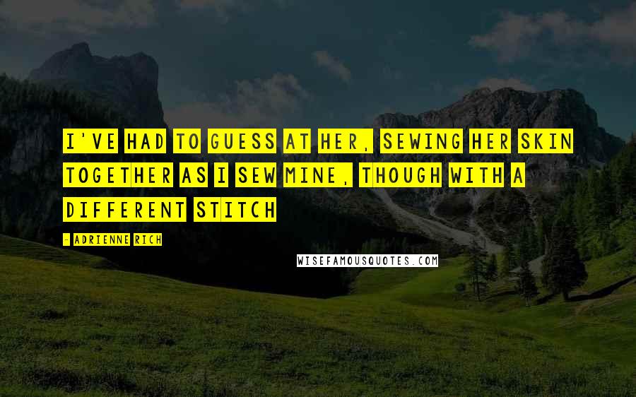 Adrienne Rich Quotes: I've had to guess at her, sewing her skin together as I sew mine, though with a different stitch