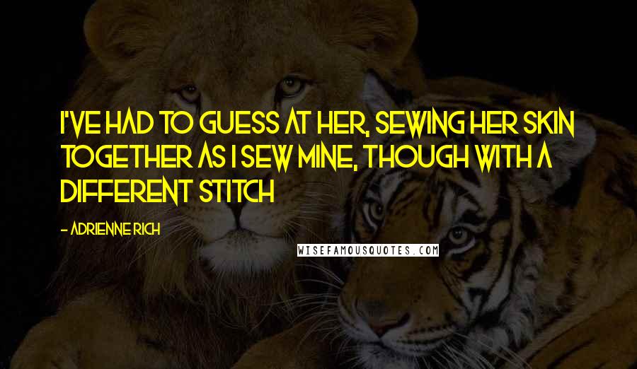 Adrienne Rich Quotes: I've had to guess at her, sewing her skin together as I sew mine, though with a different stitch