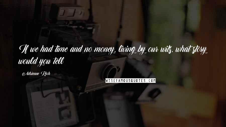 Adrienne Rich Quotes: If we had time and no money, living by our wits, what story would you tell?