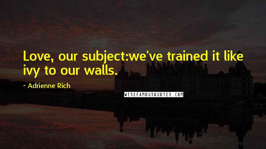 Adrienne Rich Quotes: Love, our subject:we've trained it like ivy to our walls.