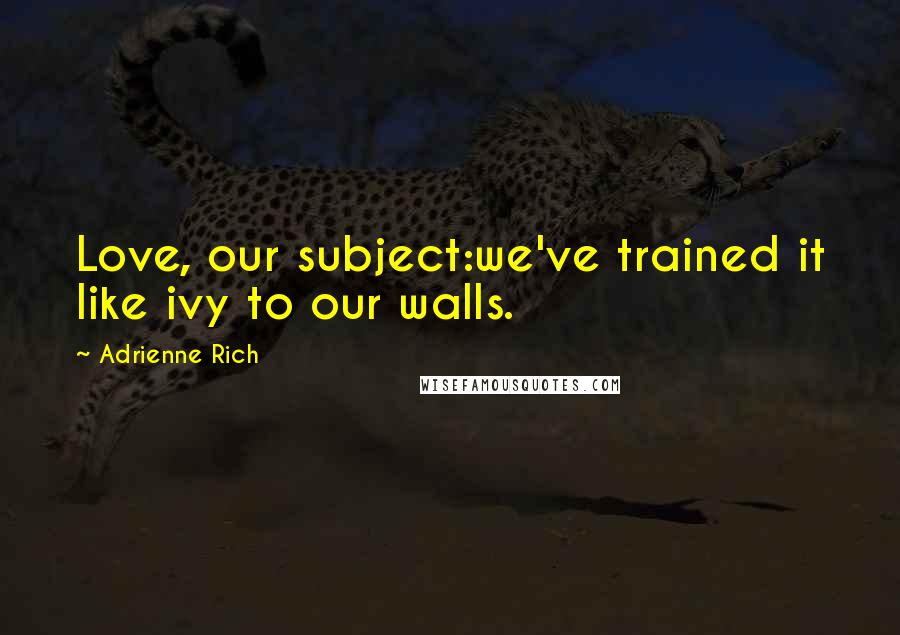 Adrienne Rich Quotes: Love, our subject:we've trained it like ivy to our walls.