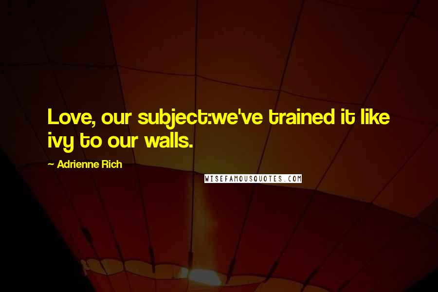 Adrienne Rich Quotes: Love, our subject:we've trained it like ivy to our walls.