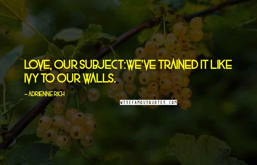 Adrienne Rich Quotes: Love, our subject:we've trained it like ivy to our walls.