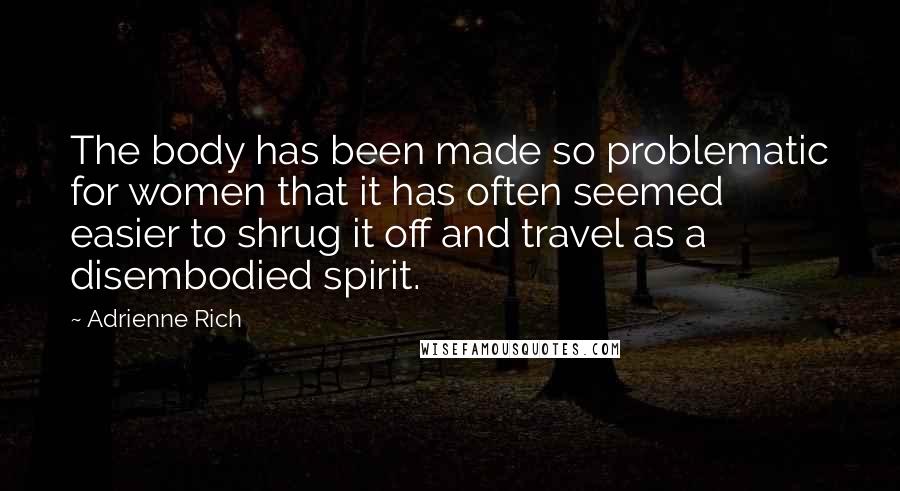 Adrienne Rich Quotes: The body has been made so problematic for women that it has often seemed easier to shrug it off and travel as a disembodied spirit.