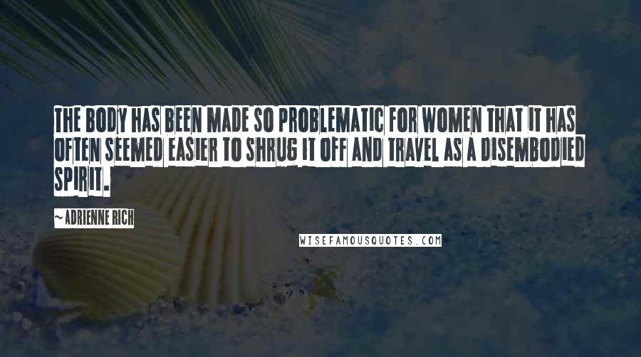 Adrienne Rich Quotes: The body has been made so problematic for women that it has often seemed easier to shrug it off and travel as a disembodied spirit.