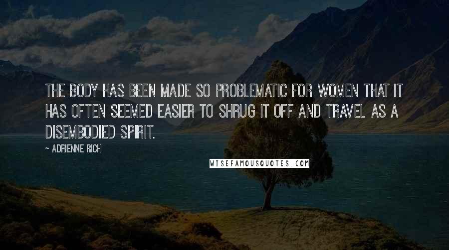 Adrienne Rich Quotes: The body has been made so problematic for women that it has often seemed easier to shrug it off and travel as a disembodied spirit.