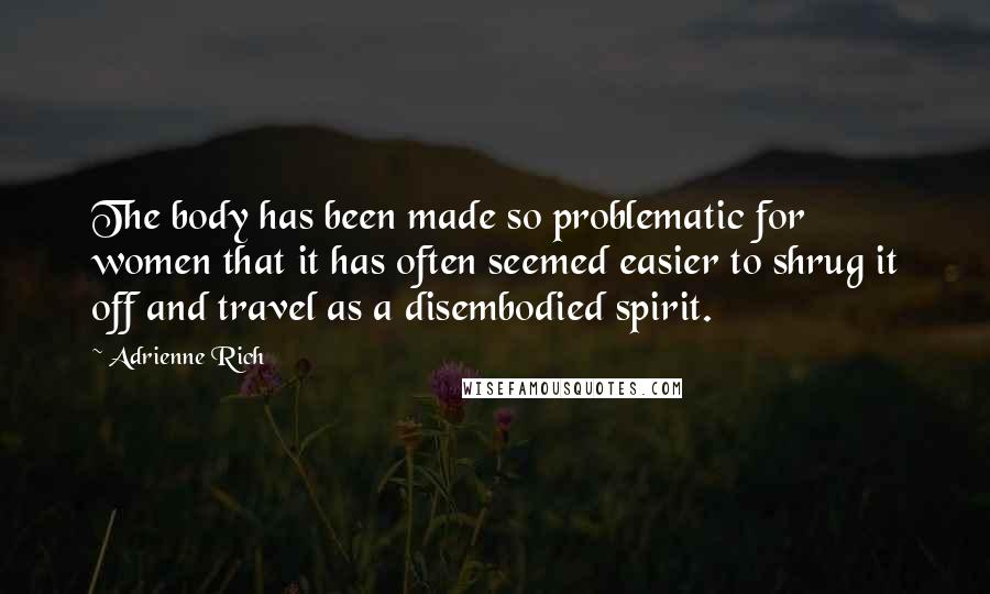 Adrienne Rich Quotes: The body has been made so problematic for women that it has often seemed easier to shrug it off and travel as a disembodied spirit.