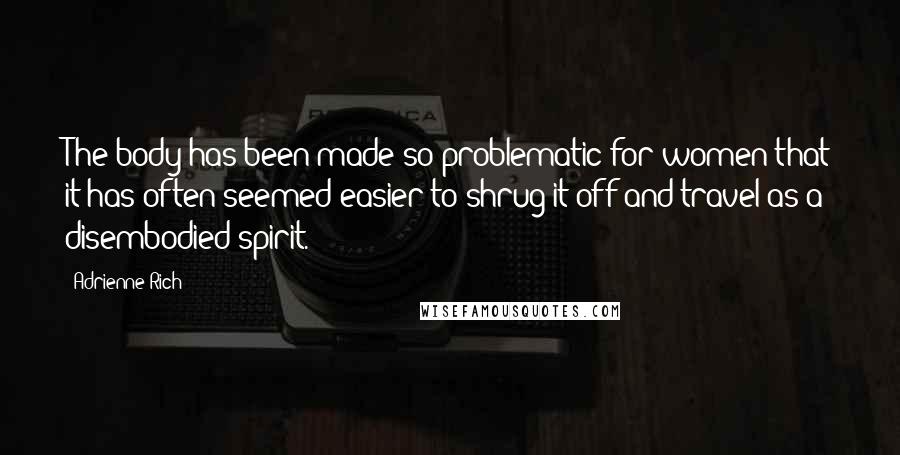 Adrienne Rich Quotes: The body has been made so problematic for women that it has often seemed easier to shrug it off and travel as a disembodied spirit.