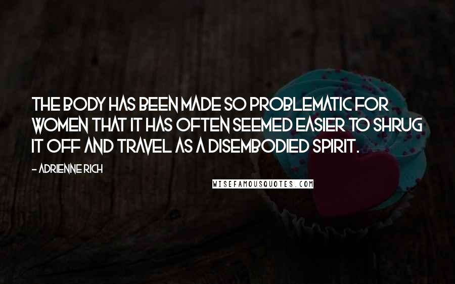 Adrienne Rich Quotes: The body has been made so problematic for women that it has often seemed easier to shrug it off and travel as a disembodied spirit.