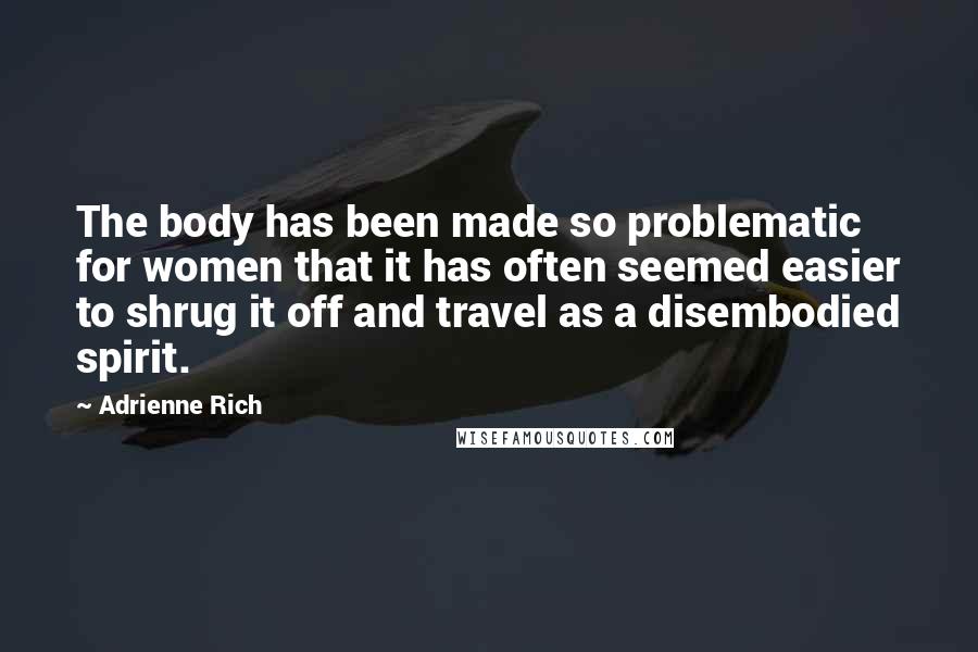 Adrienne Rich Quotes: The body has been made so problematic for women that it has often seemed easier to shrug it off and travel as a disembodied spirit.