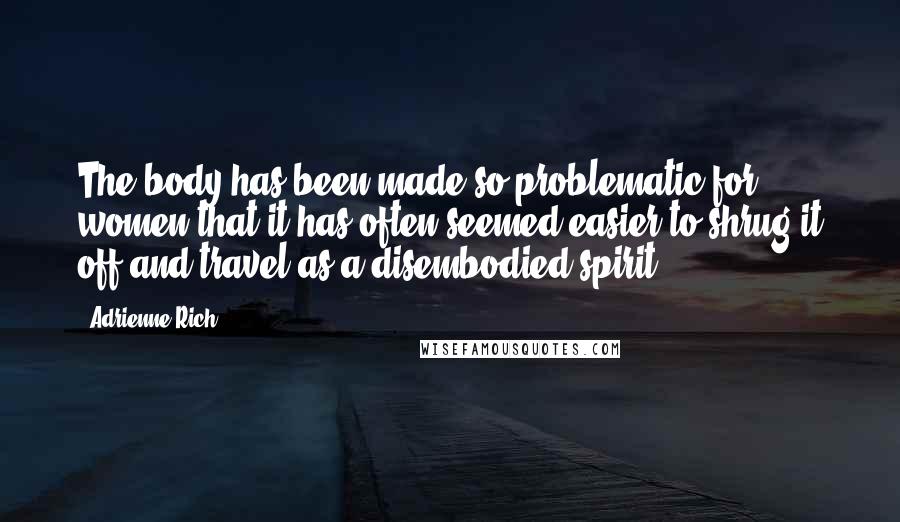 Adrienne Rich Quotes: The body has been made so problematic for women that it has often seemed easier to shrug it off and travel as a disembodied spirit.