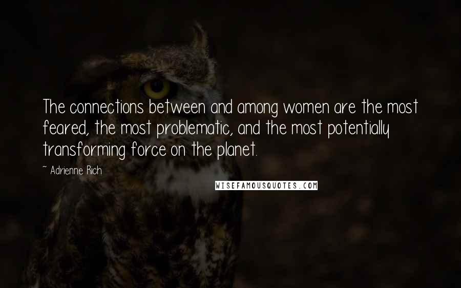 Adrienne Rich Quotes: The connections between and among women are the most feared, the most problematic, and the most potentially transforming force on the planet.