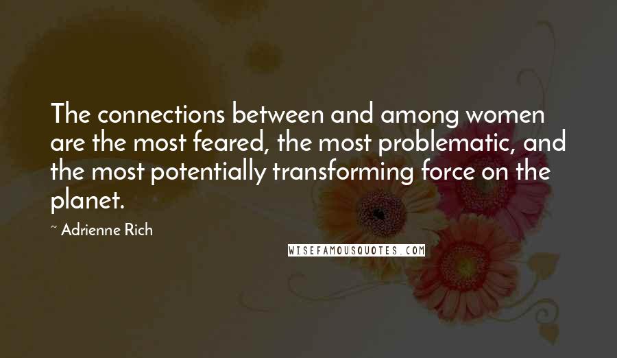 Adrienne Rich Quotes: The connections between and among women are the most feared, the most problematic, and the most potentially transforming force on the planet.