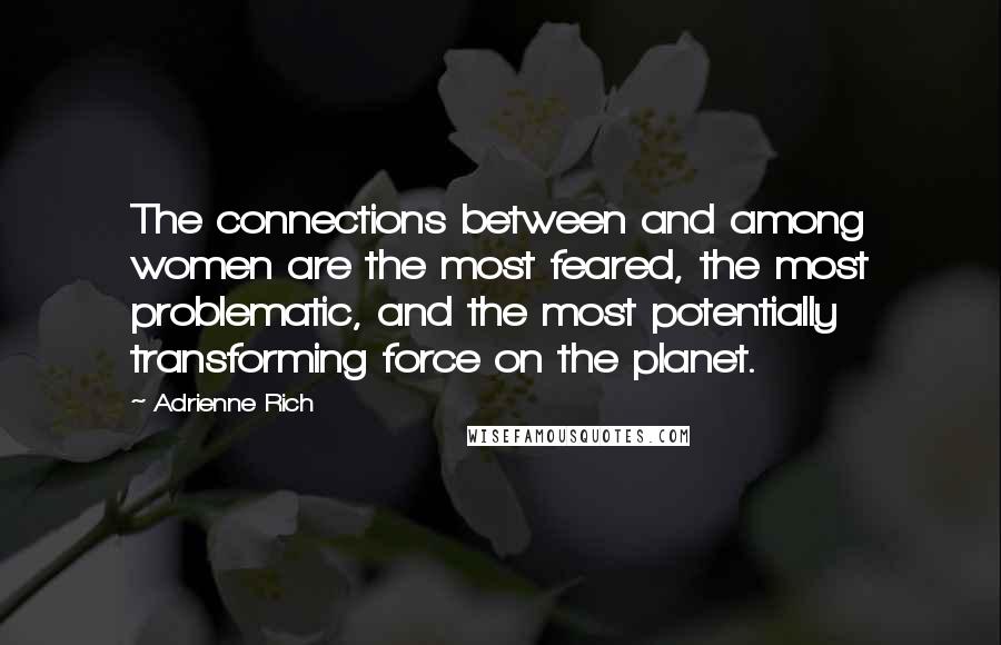 Adrienne Rich Quotes: The connections between and among women are the most feared, the most problematic, and the most potentially transforming force on the planet.