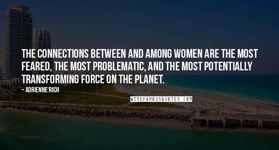 Adrienne Rich Quotes: The connections between and among women are the most feared, the most problematic, and the most potentially transforming force on the planet.