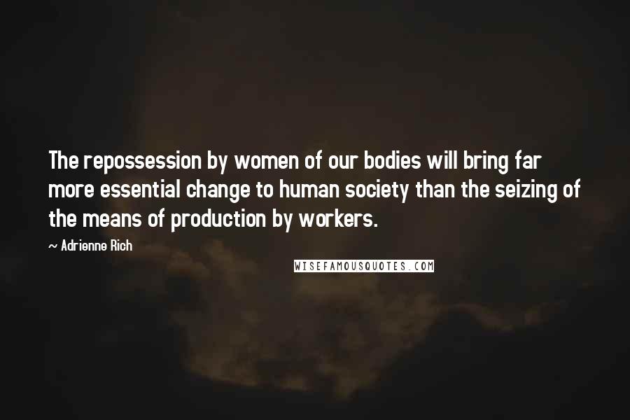 Adrienne Rich Quotes: The repossession by women of our bodies will bring far more essential change to human society than the seizing of the means of production by workers.