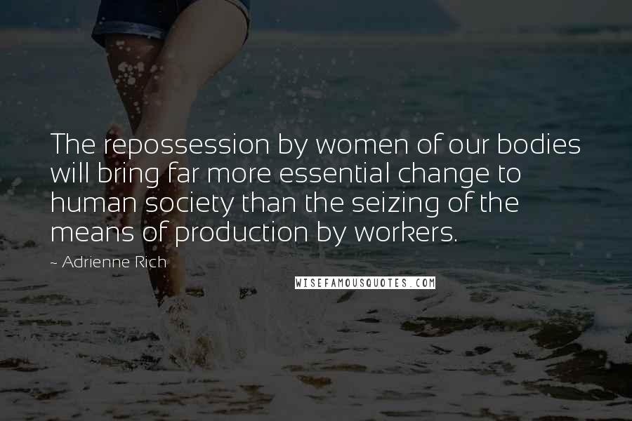 Adrienne Rich Quotes: The repossession by women of our bodies will bring far more essential change to human society than the seizing of the means of production by workers.