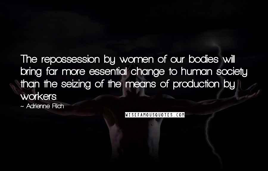 Adrienne Rich Quotes: The repossession by women of our bodies will bring far more essential change to human society than the seizing of the means of production by workers.