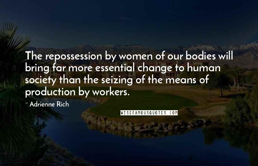 Adrienne Rich Quotes: The repossession by women of our bodies will bring far more essential change to human society than the seizing of the means of production by workers.