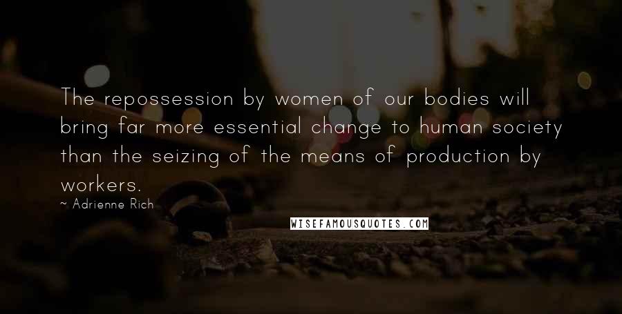 Adrienne Rich Quotes: The repossession by women of our bodies will bring far more essential change to human society than the seizing of the means of production by workers.