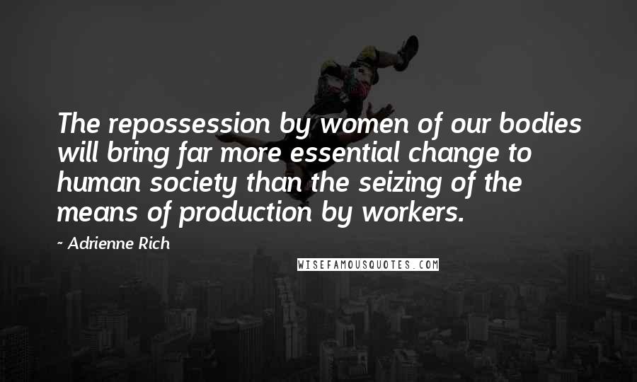 Adrienne Rich Quotes: The repossession by women of our bodies will bring far more essential change to human society than the seizing of the means of production by workers.