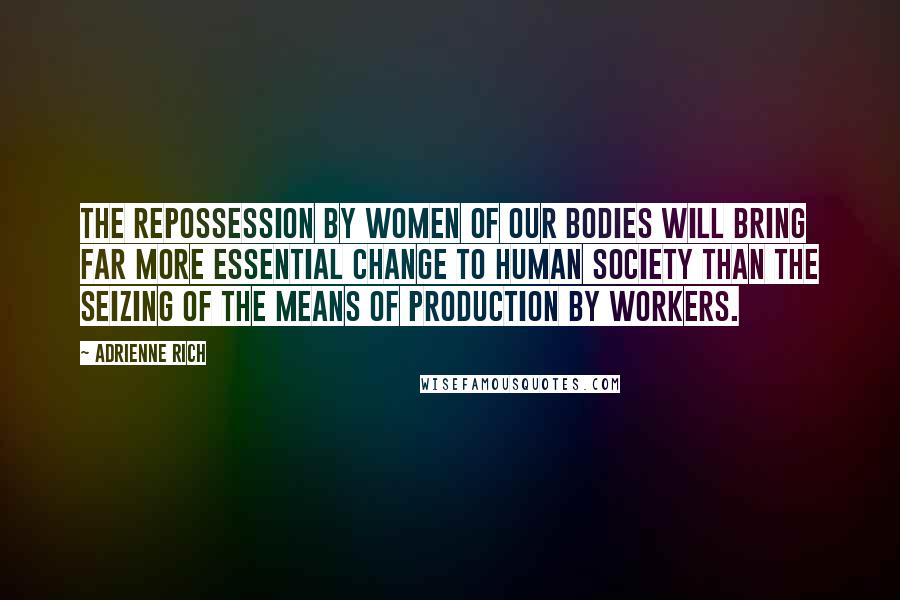 Adrienne Rich Quotes: The repossession by women of our bodies will bring far more essential change to human society than the seizing of the means of production by workers.