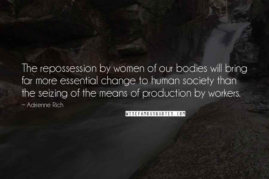 Adrienne Rich Quotes: The repossession by women of our bodies will bring far more essential change to human society than the seizing of the means of production by workers.