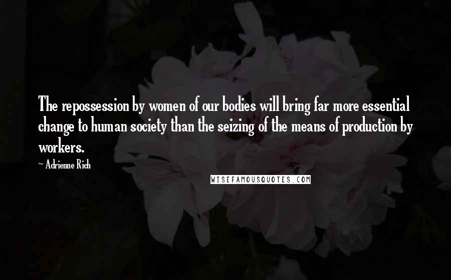 Adrienne Rich Quotes: The repossession by women of our bodies will bring far more essential change to human society than the seizing of the means of production by workers.