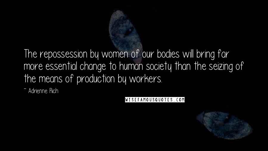 Adrienne Rich Quotes: The repossession by women of our bodies will bring far more essential change to human society than the seizing of the means of production by workers.