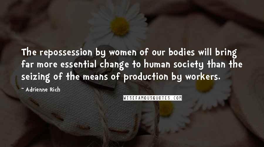 Adrienne Rich Quotes: The repossession by women of our bodies will bring far more essential change to human society than the seizing of the means of production by workers.