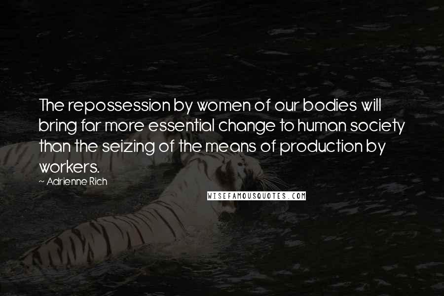 Adrienne Rich Quotes: The repossession by women of our bodies will bring far more essential change to human society than the seizing of the means of production by workers.