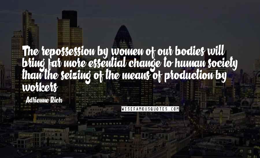 Adrienne Rich Quotes: The repossession by women of our bodies will bring far more essential change to human society than the seizing of the means of production by workers.