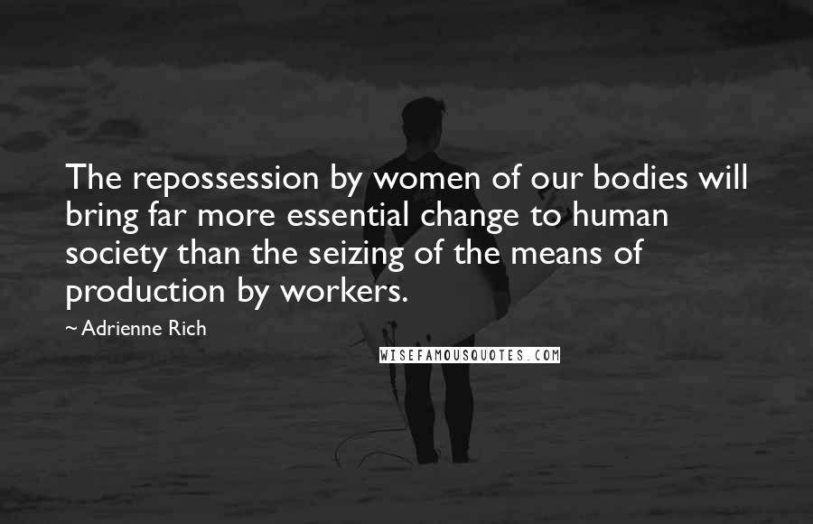 Adrienne Rich Quotes: The repossession by women of our bodies will bring far more essential change to human society than the seizing of the means of production by workers.