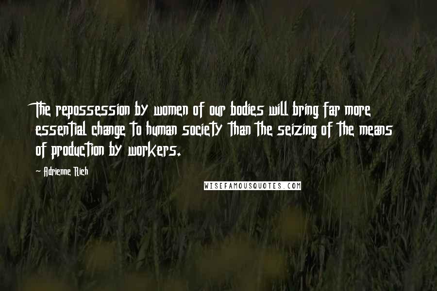 Adrienne Rich Quotes: The repossession by women of our bodies will bring far more essential change to human society than the seizing of the means of production by workers.