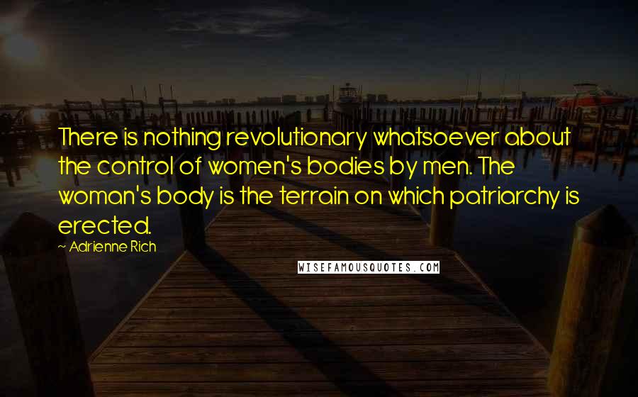 Adrienne Rich Quotes: There is nothing revolutionary whatsoever about the control of women's bodies by men. The woman's body is the terrain on which patriarchy is erected.