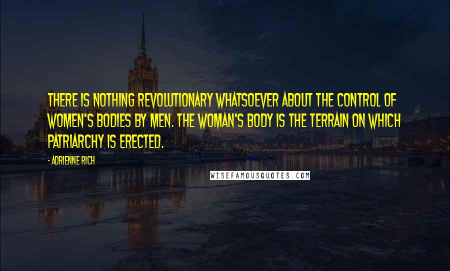 Adrienne Rich Quotes: There is nothing revolutionary whatsoever about the control of women's bodies by men. The woman's body is the terrain on which patriarchy is erected.