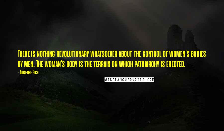 Adrienne Rich Quotes: There is nothing revolutionary whatsoever about the control of women's bodies by men. The woman's body is the terrain on which patriarchy is erected.