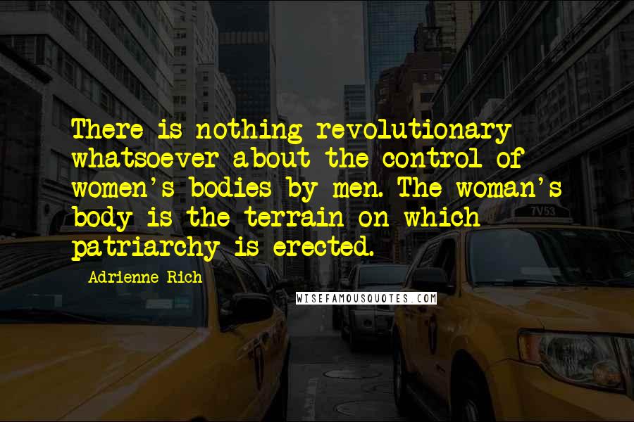 Adrienne Rich Quotes: There is nothing revolutionary whatsoever about the control of women's bodies by men. The woman's body is the terrain on which patriarchy is erected.