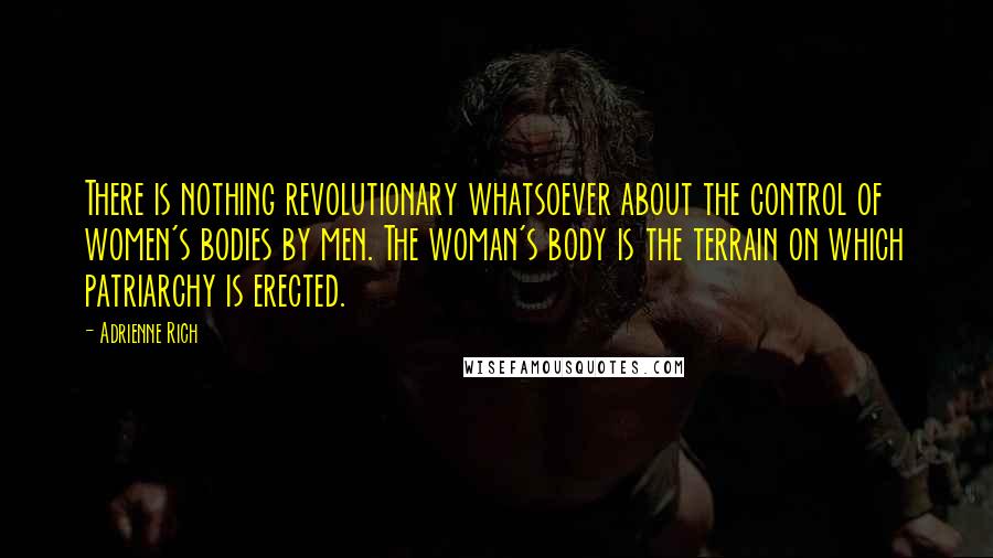 Adrienne Rich Quotes: There is nothing revolutionary whatsoever about the control of women's bodies by men. The woman's body is the terrain on which patriarchy is erected.