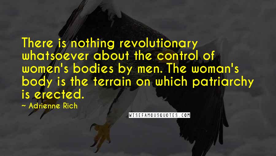 Adrienne Rich Quotes: There is nothing revolutionary whatsoever about the control of women's bodies by men. The woman's body is the terrain on which patriarchy is erected.