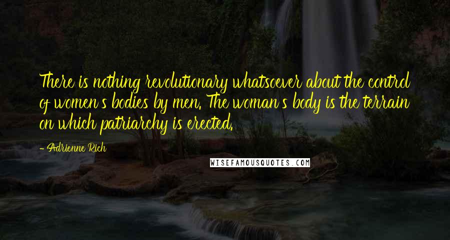 Adrienne Rich Quotes: There is nothing revolutionary whatsoever about the control of women's bodies by men. The woman's body is the terrain on which patriarchy is erected.