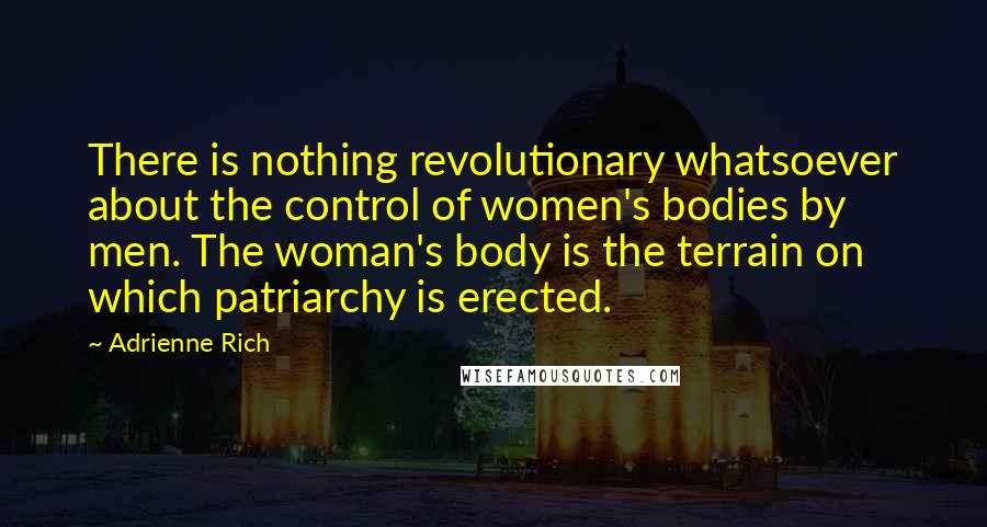 Adrienne Rich Quotes: There is nothing revolutionary whatsoever about the control of women's bodies by men. The woman's body is the terrain on which patriarchy is erected.