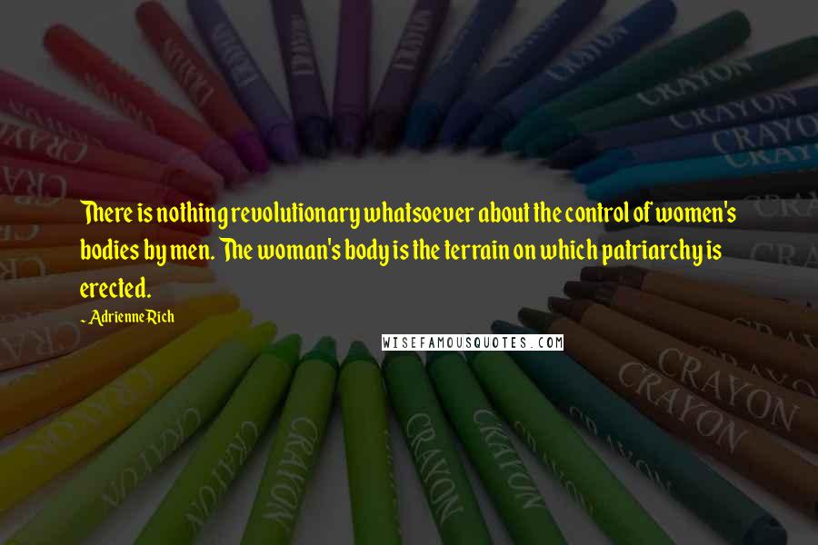 Adrienne Rich Quotes: There is nothing revolutionary whatsoever about the control of women's bodies by men. The woman's body is the terrain on which patriarchy is erected.