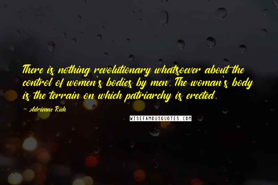 Adrienne Rich Quotes: There is nothing revolutionary whatsoever about the control of women's bodies by men. The woman's body is the terrain on which patriarchy is erected.