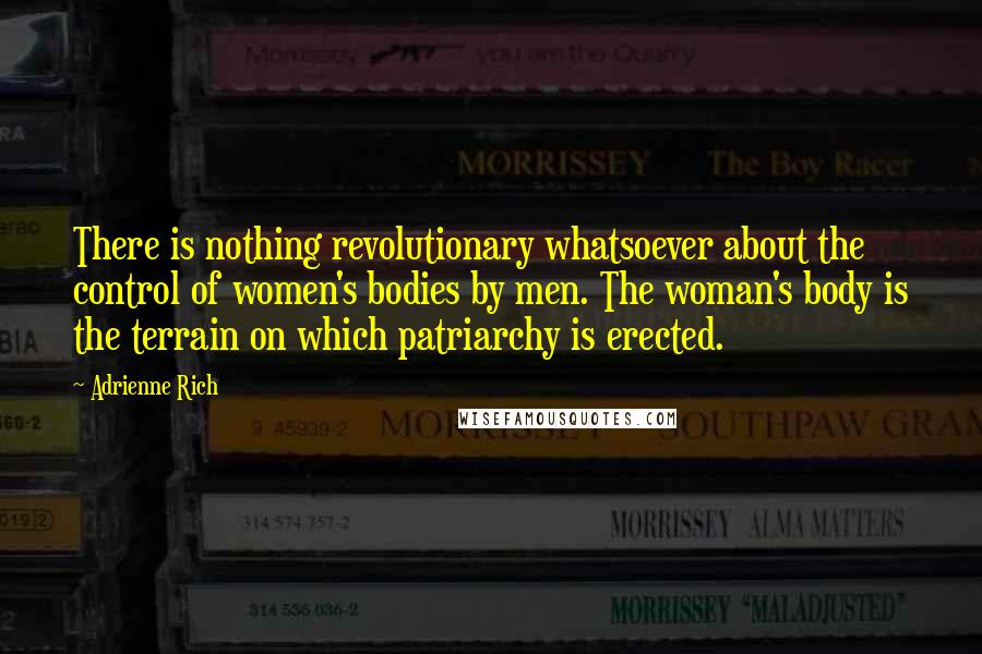 Adrienne Rich Quotes: There is nothing revolutionary whatsoever about the control of women's bodies by men. The woman's body is the terrain on which patriarchy is erected.