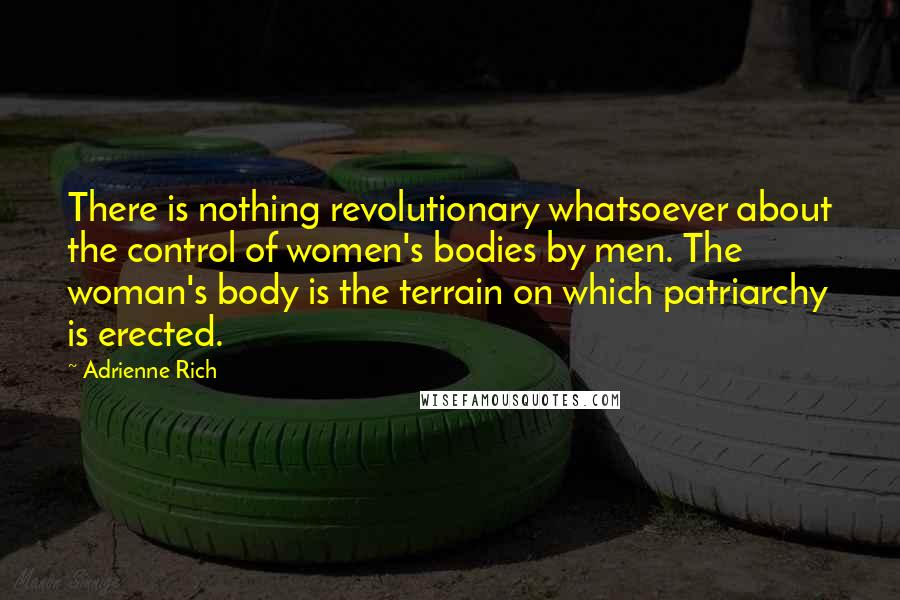 Adrienne Rich Quotes: There is nothing revolutionary whatsoever about the control of women's bodies by men. The woman's body is the terrain on which patriarchy is erected.