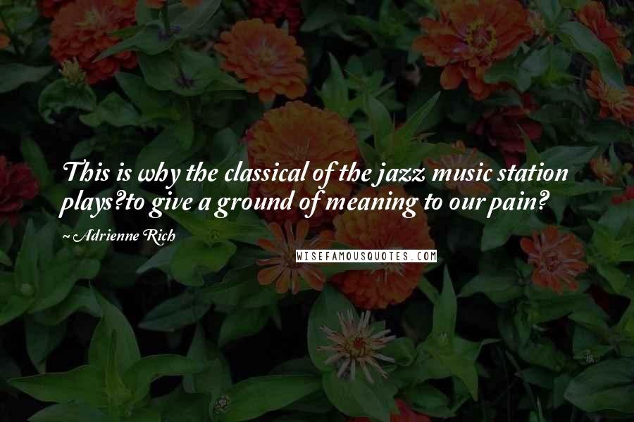 Adrienne Rich Quotes: This is why the classical of the jazz music station plays?to give a ground of meaning to our pain?
